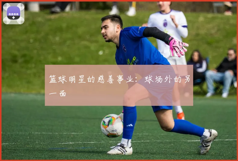 篮球明星的慈善事业：球场外的另一面
