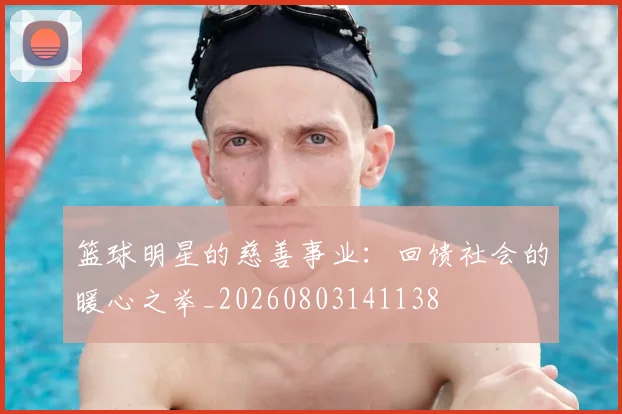 篮球明星的慈善事业：回馈社会的暖心之举_20260803141138